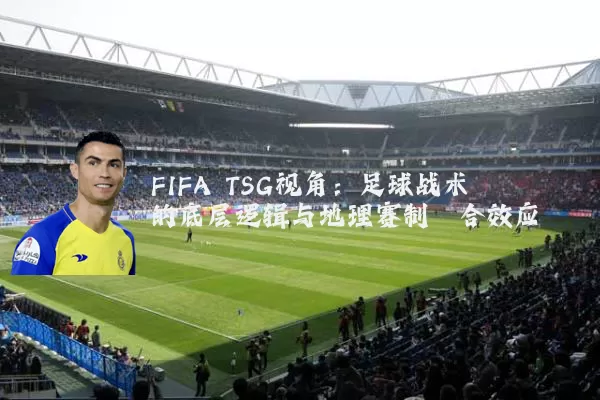 FIFA TSG视角:足球战术的底层逻辑与地理赛制耦合效应