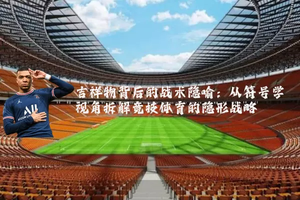 吉祥物背后的战术隐喻:从符号学视角拆解竞技体育的隐形战略
