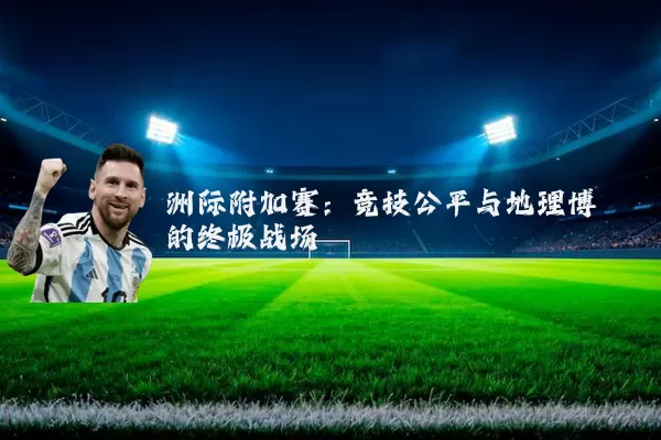 洲际附加赛:竞技公平与地理博弈的终极战场