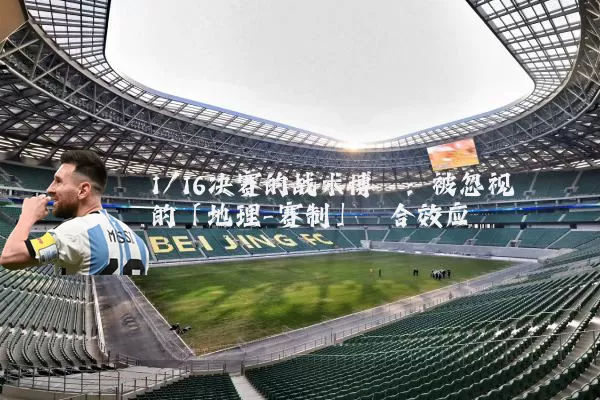 1/16决赛的战术博弈:被忽视的「地理-赛制」耦合效应